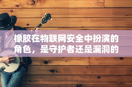 橡胶在物联网安全中扮演的角色，是守护者还是漏洞的源头？