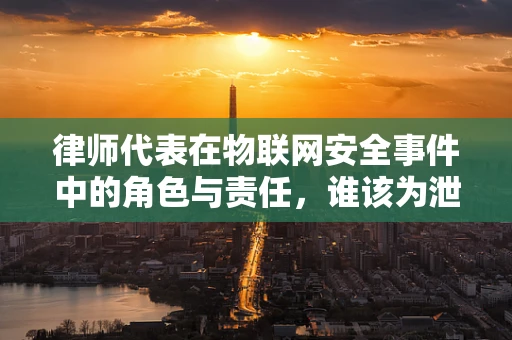 律师代表在物联网安全事件中的角色与责任，谁该为泄露买单？