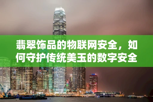 翡翠饰品的物联网安全，如何守护传统美玉的数字安全？