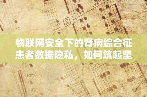 物联网安全下的肾病综合征患者数据隐私，如何筑起坚不可摧的防线？