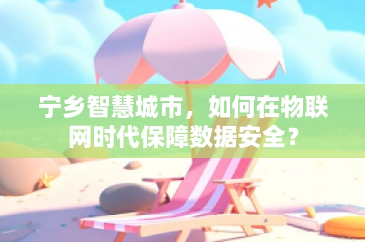 宁乡智慧城市，如何在物联网时代保障数据安全？