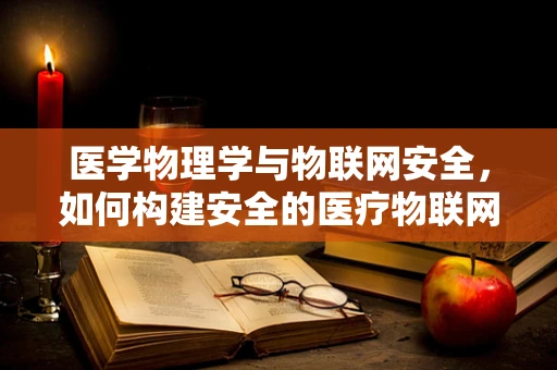 医学物理学与物联网安全，如何构建安全的医疗物联网环境？