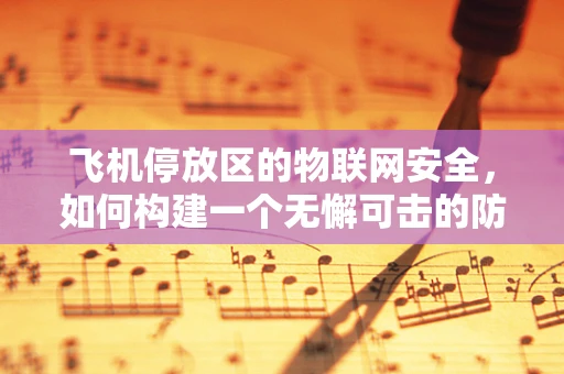 飞机停放区的物联网安全，如何构建一个无懈可击的防护网？