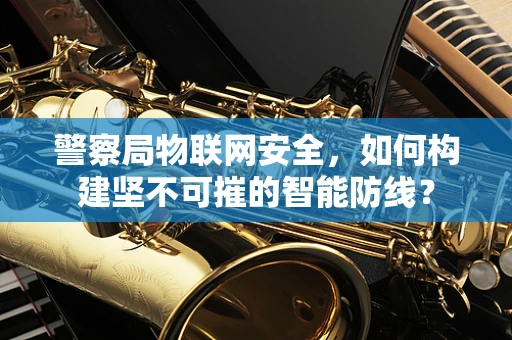 警察局物联网安全，如何构建坚不可摧的智能防线？