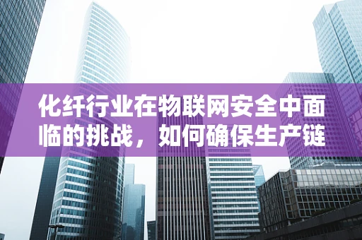 化纤行业在物联网安全中面临的挑战，如何确保生产链的无缝安全？