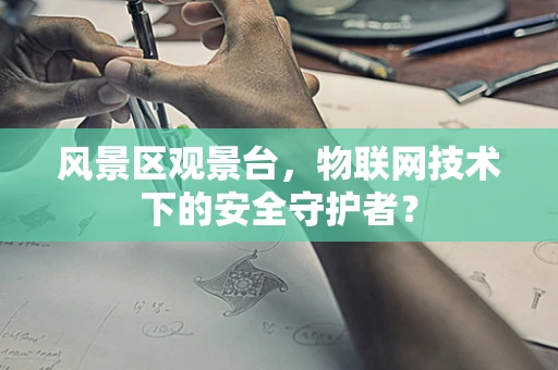 风景区观景台，物联网技术下的安全守护者？