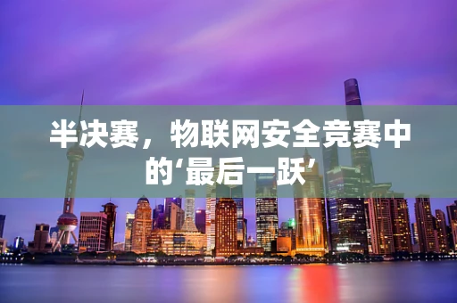 半决赛，物联网安全竞赛中的‘最后一跃’