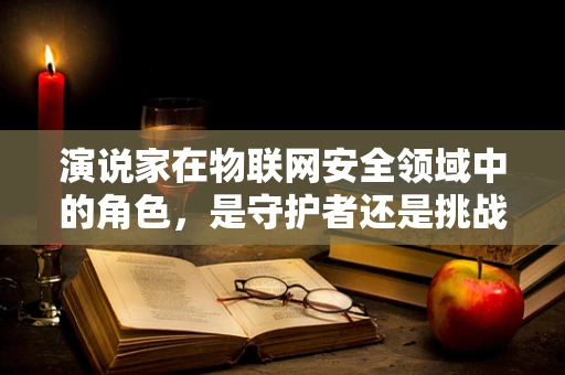 演说家在物联网安全领域中的角色，是守护者还是挑战者？