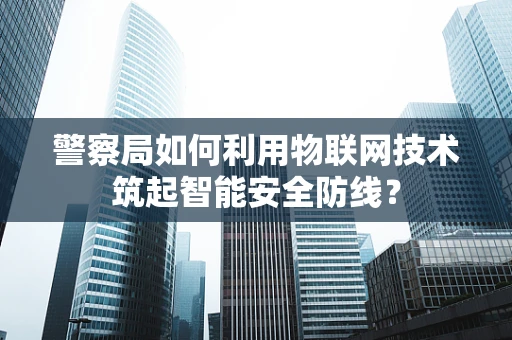 警察局如何利用物联网技术筑起智能安全防线？