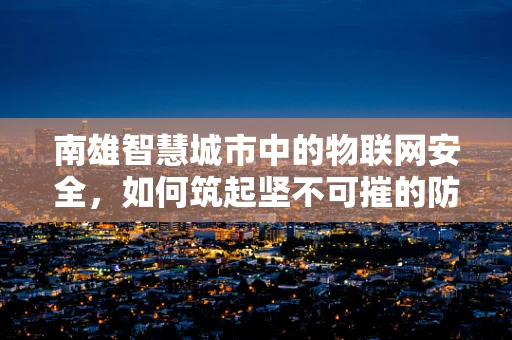南雄智慧城市中的物联网安全，如何筑起坚不可摧的防线？