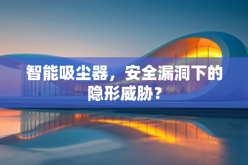智能吸尘器，安全漏洞下的隐形威胁？