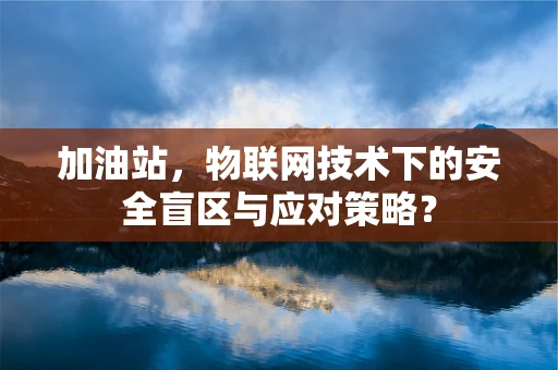加油站，物联网技术下的安全盲区与应对策略？
