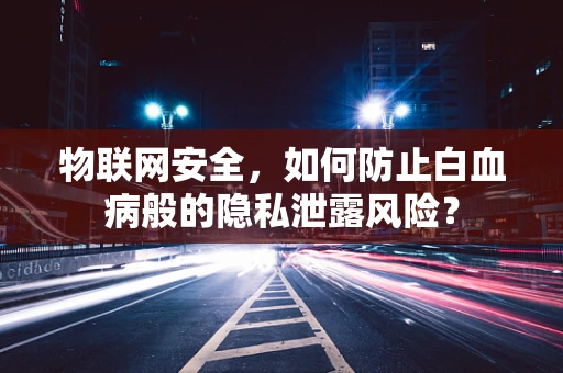 物联网安全，如何防止白血病般的隐私泄露风险？