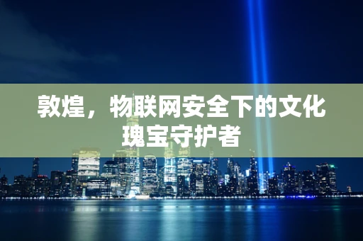 敦煌，物联网安全下的文化瑰宝守护者