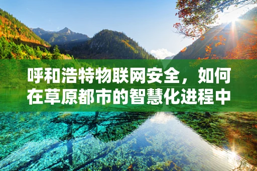 呼和浩特物联网安全，如何在草原都市的智慧化进程中筑起安全防线？