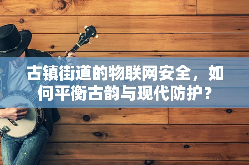 古镇街道的物联网安全，如何平衡古韵与现代防护？