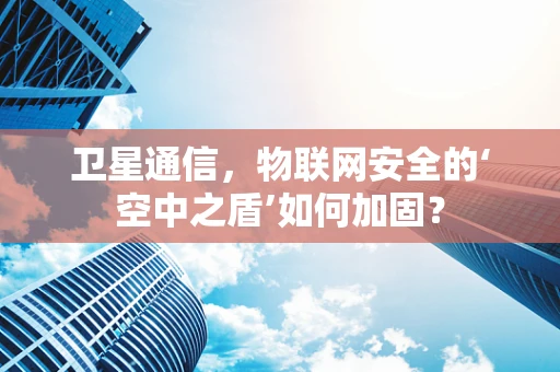 卫星通信，物联网安全的‘空中之盾’如何加固？