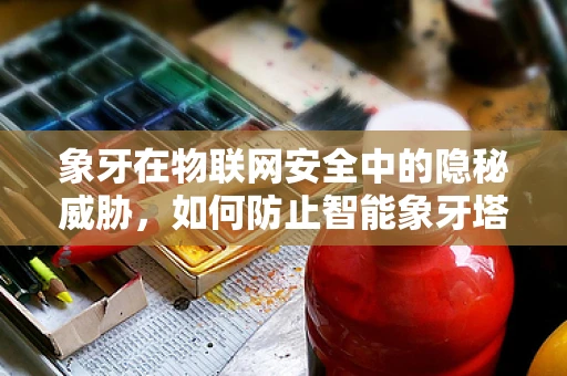 象牙在物联网安全中的隐秘威胁，如何防止智能象牙塔成为黑客的温床？