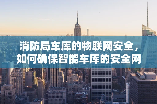 消防局车库的物联网安全，如何确保智能车库的安全网关无懈可击？