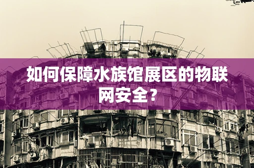 如何保障水族馆展区的物联网安全？