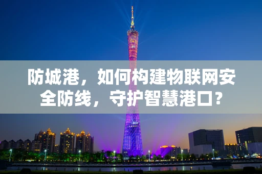 防城港，如何构建物联网安全防线，守护智慧港口？