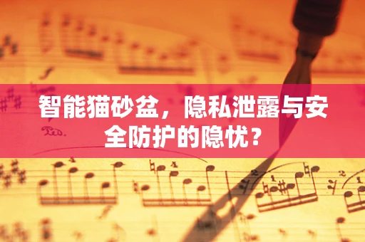 智能猫砂盆，隐私泄露与安全防护的隐忧？