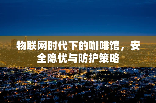 物联网时代下的咖啡馆，安全隐忧与防护策略