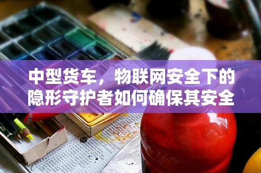 中型货车，物联网安全下的隐形守护者如何确保其安全？