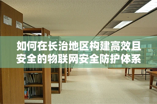 如何在长治地区构建高效且安全的物联网安全防护体系？