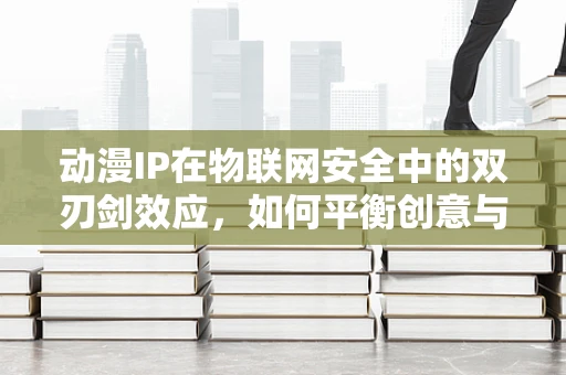 动漫IP在物联网安全中的双刃剑效应，如何平衡创意与风险？