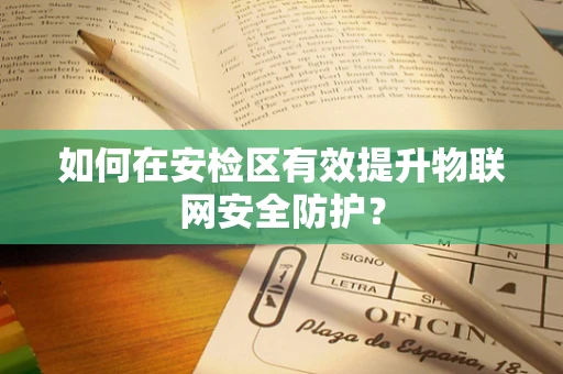 如何在安检区有效提升物联网安全防护？