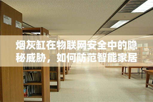 烟灰缸在物联网安全中的隐秘威胁，如何防范智能家居的‘火种’？