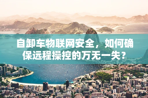 自卸车物联网安全，如何确保远程操控的万无一失？