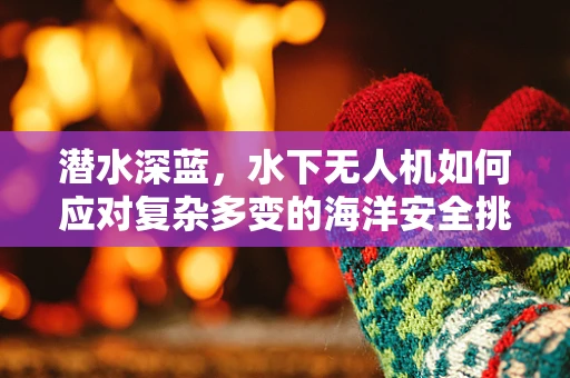 潜水深蓝，水下无人机如何应对复杂多变的海洋安全挑战？