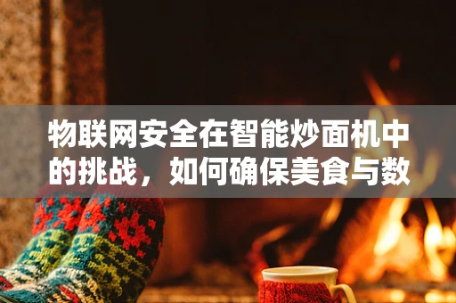 物联网安全在智能炒面机中的挑战，如何确保美食与数据安全并重？