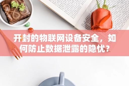 开封的物联网设备安全，如何防止数据泄露的隐忧？