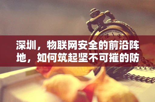 深圳，物联网安全的前沿阵地，如何筑起坚不可摧的防线？