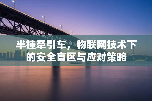 半挂牵引车，物联网技术下的安全盲区与应对策略