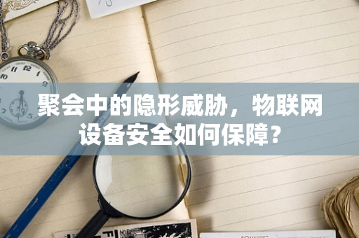 聚会中的隐形威胁，物联网设备安全如何保障？