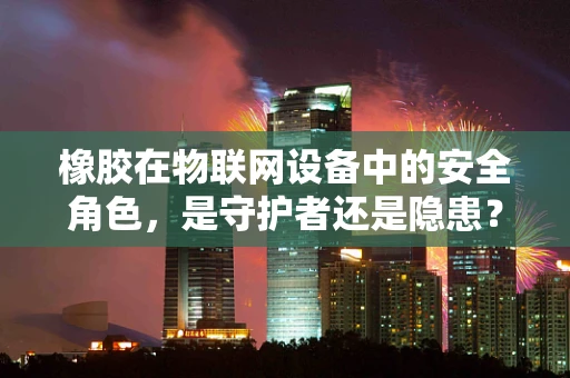 橡胶在物联网设备中的安全角色，是守护者还是隐患？