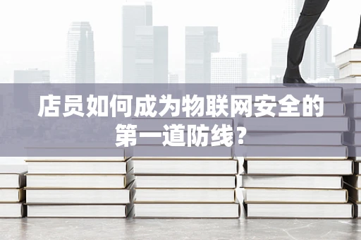 店员如何成为物联网安全的第一道防线？