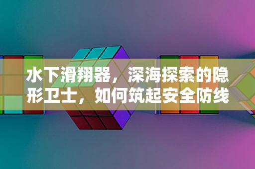 水下滑翔器，深海探索的隐形卫士，如何筑起安全防线？