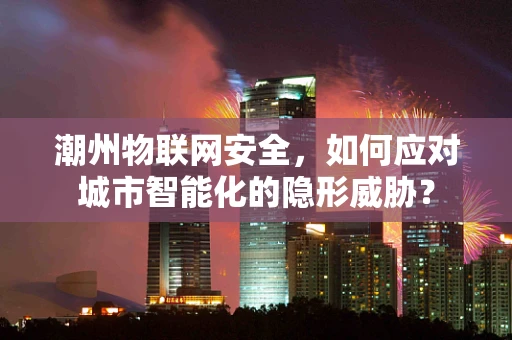 潮州物联网安全，如何应对城市智能化的隐形威胁？