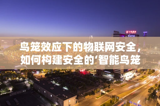 鸟笼效应下的物联网安全，如何构建安全的‘智能鸟笼’？