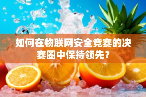 如何在物联网安全竞赛的决赛圈中保持领先？