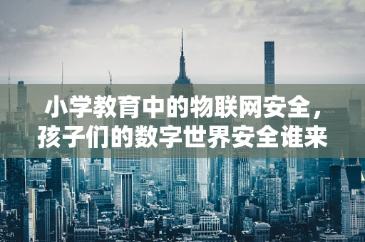 小学教育中的物联网安全，孩子们的数字世界安全谁来守护？