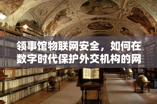 领事馆物联网安全，如何在数字时代保护外交机构的网络安全？
