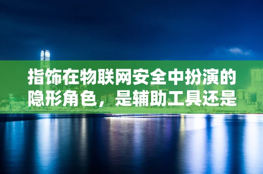 指饰在物联网安全中扮演的隐形角色，是辅助工具还是潜在威胁？