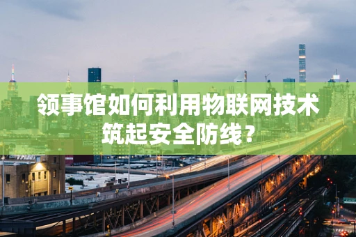 领事馆如何利用物联网技术筑起安全防线？