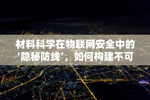 材料科学在物联网安全中的‘隐秘防线’，如何构建不可复制的传感器？